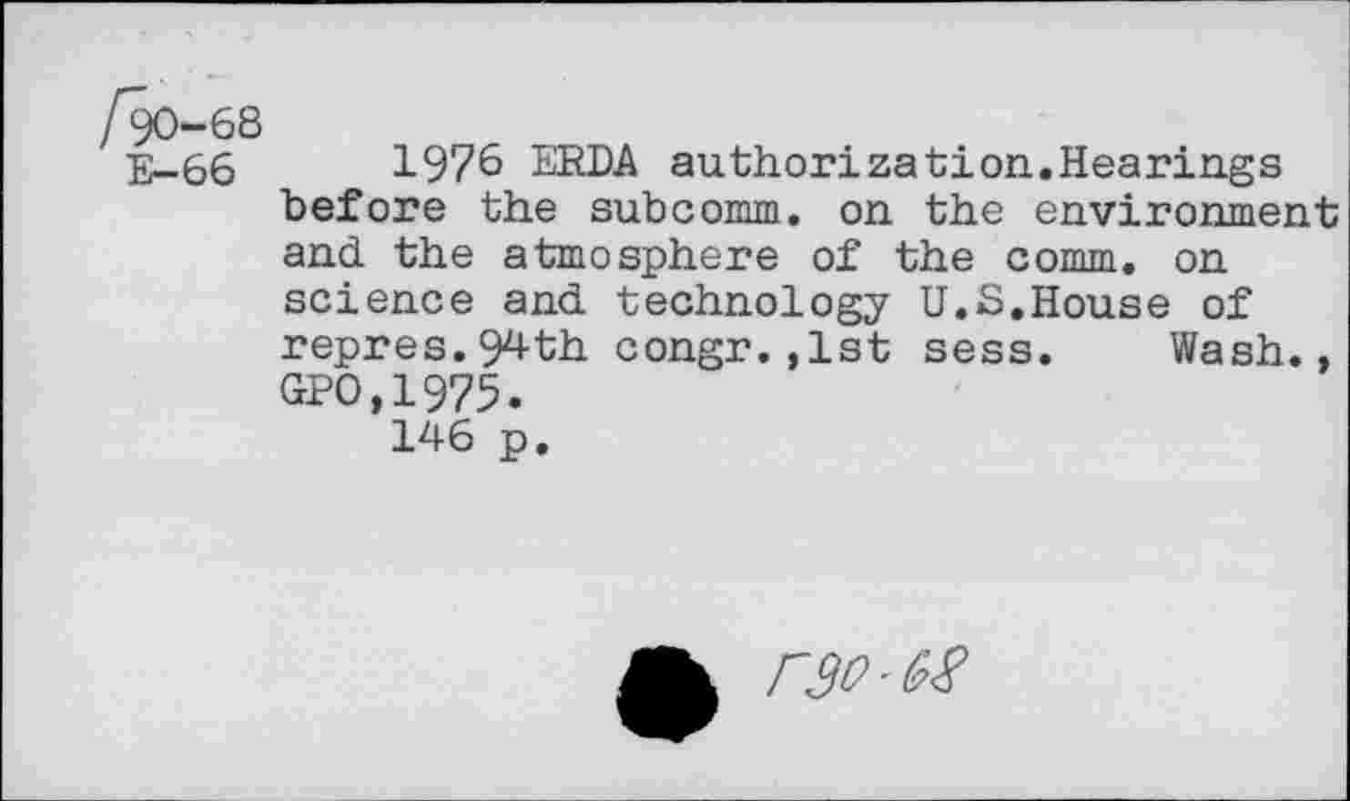 ﻿E—66	1976 ERDA authorization.Hearings
before the subcomm, on the environment and the atmosphere of the comm, on science and technology U.S.House of repres.94th congr.,1st sess. Wash., GPO,1975. 146 p.
